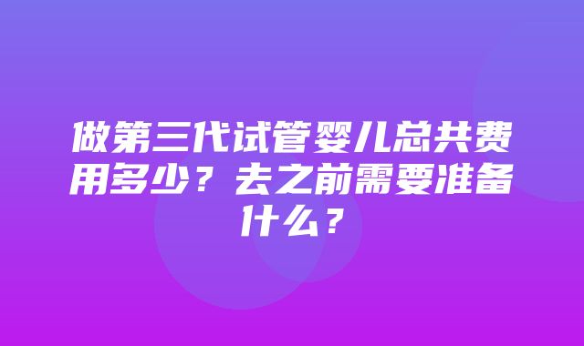 做第三代试管婴儿总共费用多少？去之前需要准备什么？