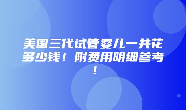 美国三代试管婴儿一共花多少钱！附费用明细参考！