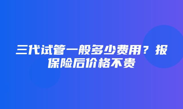 三代试管一般多少费用？报保险后价格不贵