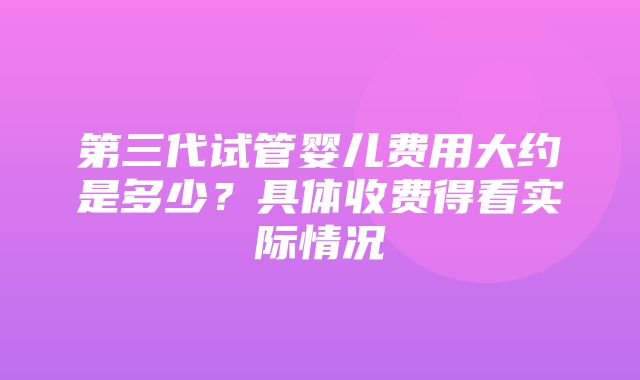 第三代试管婴儿费用大约是多少？具体收费得看实际情况