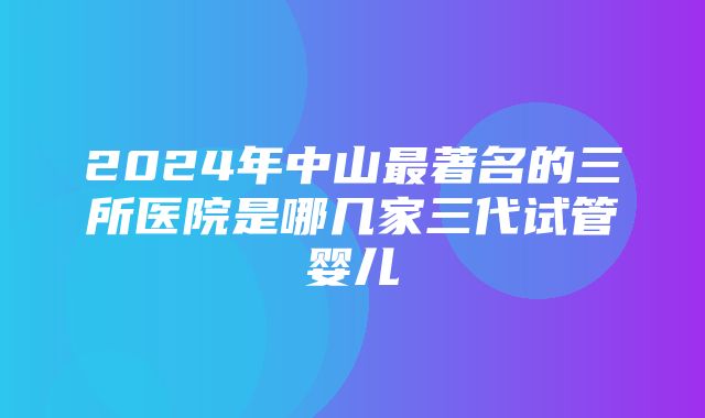 2024年中山最著名的三所医院是哪几家三代试管婴儿