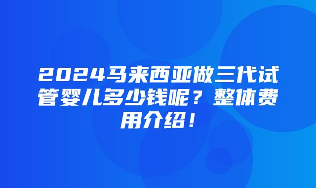 2024马来西亚做三代试管婴儿多少钱呢？整体费用介绍！