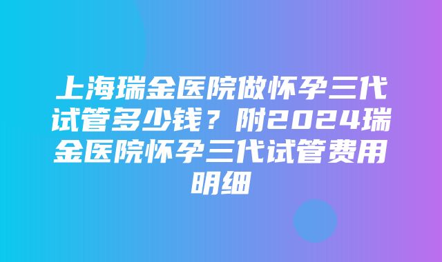 上海瑞金医院做怀孕三代试管多少钱？附2024瑞金医院怀孕三代试管费用明细