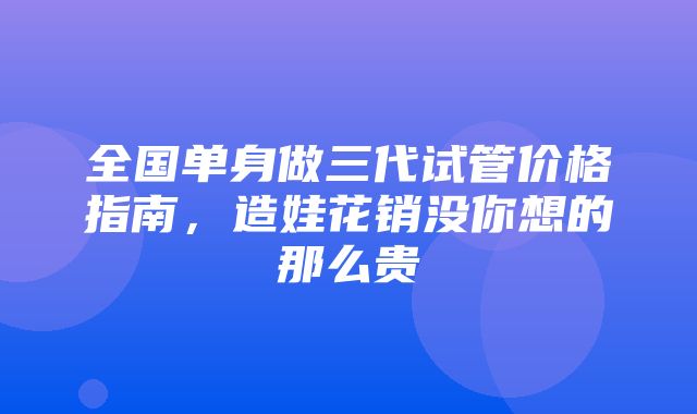 全国单身做三代试管价格指南，造娃花销没你想的那么贵