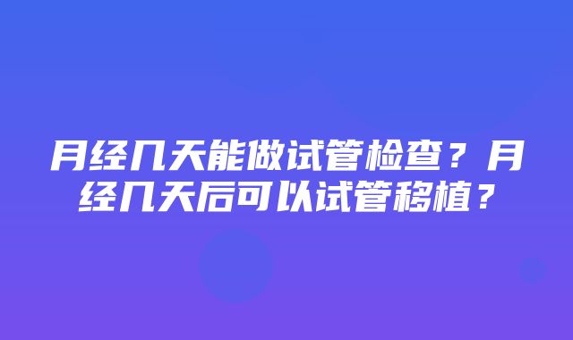 月经几天能做试管检查？月经几天后可以试管移植？