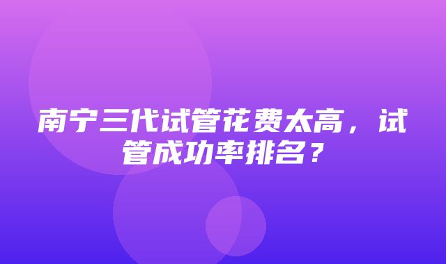 南宁三代试管花费太高，试管成功率排名？