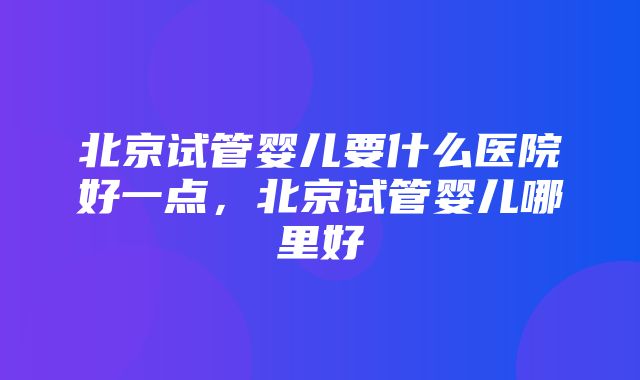 北京试管婴儿要什么医院好一点，北京试管婴儿哪里好