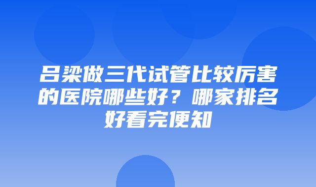 吕梁做三代试管比较厉害的医院哪些好？哪家排名好看完便知