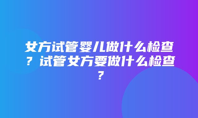 女方试管婴儿做什么检查？试管女方要做什么检查？