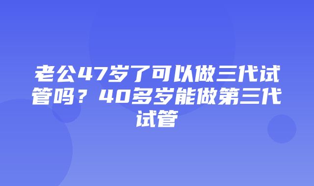 老公47岁了可以做三代试管吗？40多岁能做第三代试管