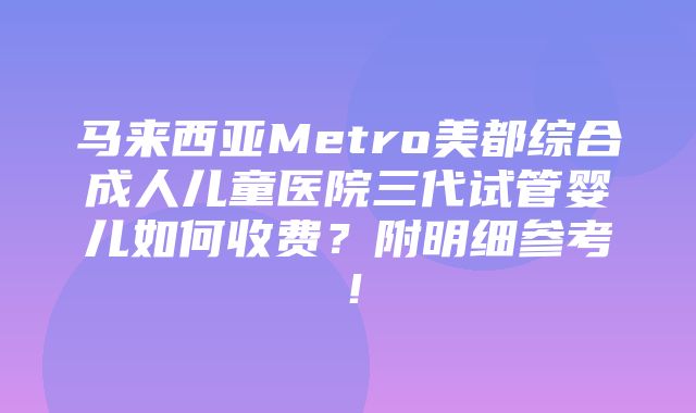 马来西亚Metro美都综合成人儿童医院三代试管婴儿如何收费？附明细参考！