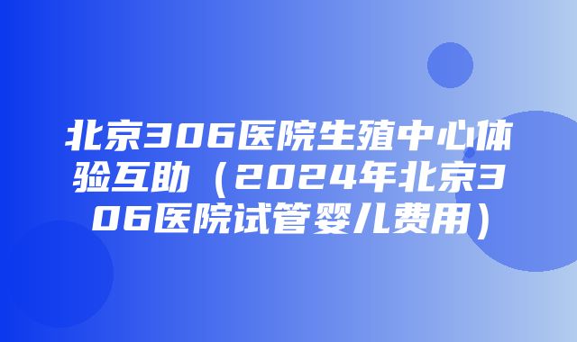 北京306医院生殖中心体验互助（2024年北京306医院试管婴儿费用）