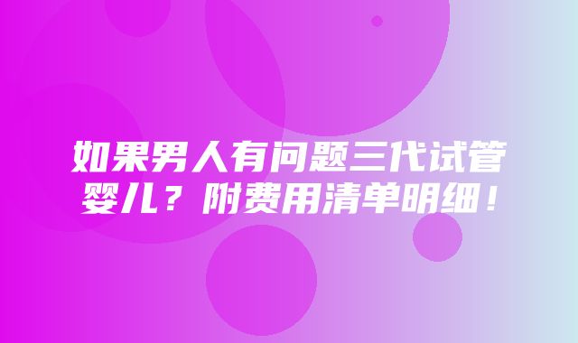 如果男人有问题三代试管婴儿？附费用清单明细！