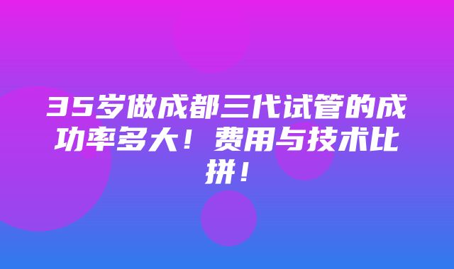 35岁做成都三代试管的成功率多大！费用与技术比拼！