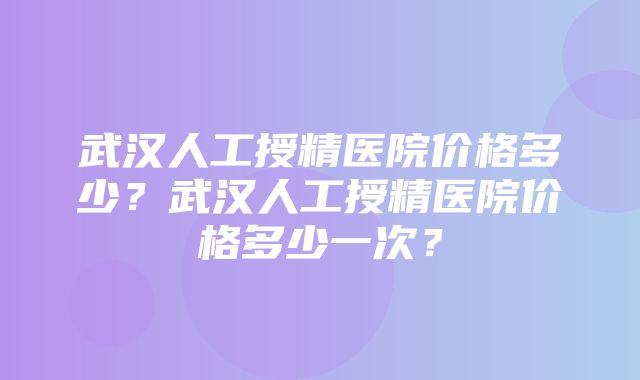 武汉人工授精医院价格多少？武汉人工授精医院价格多少一次？