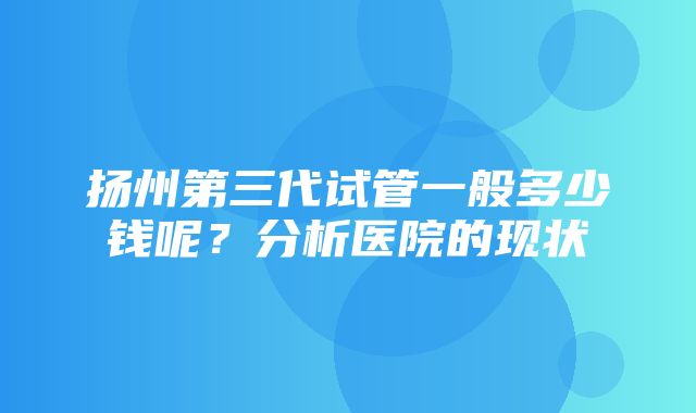 扬州第三代试管一般多少钱呢？分析医院的现状