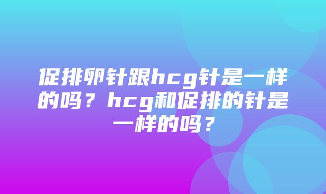 促排卵针跟hcg针是一样的吗？hcg和促排的针是一样的吗？