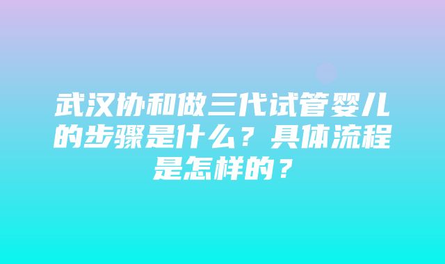 武汉协和做三代试管婴儿的步骤是什么？具体流程是怎样的？