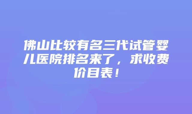 佛山比较有名三代试管婴儿医院排名来了，求收费价目表！