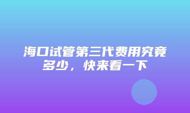 海口试管第三代费用究竟多少，快来看一下