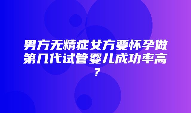 男方无精症女方要怀孕做第几代试管婴儿成功率高？