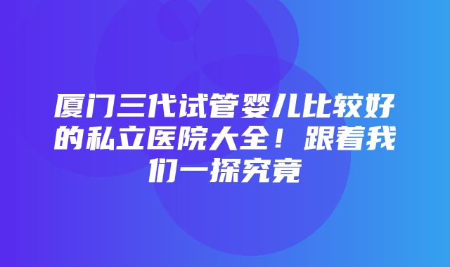 厦门三代试管婴儿比较好的私立医院大全！跟着我们一探究竟