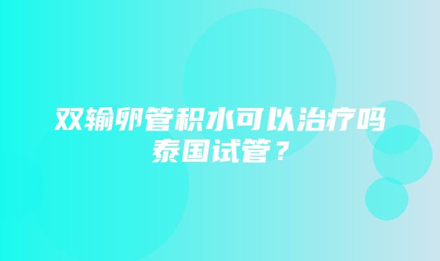 双输卵管积水可以治疗吗泰国试管？