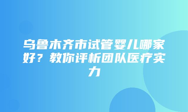 乌鲁木齐市试管婴儿哪家好？教你评析团队医疗实力