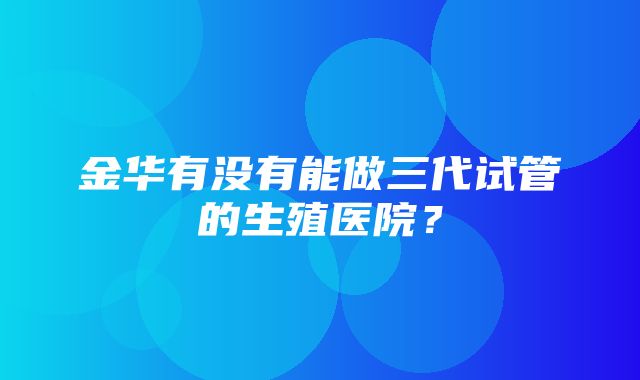 金华有没有能做三代试管的生殖医院？