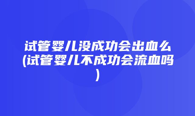 试管婴儿没成功会出血么(试管婴儿不成功会流血吗)