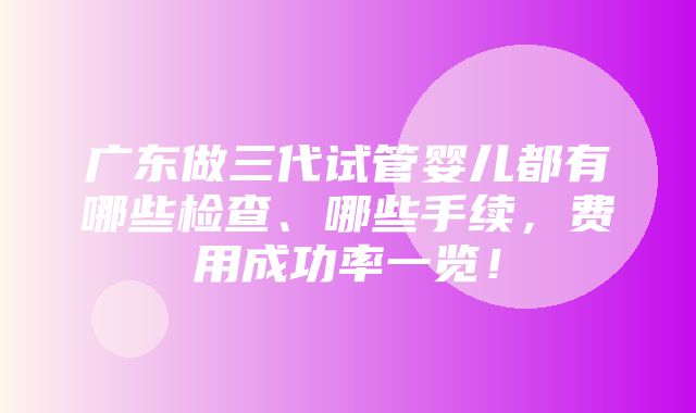 广东做三代试管婴儿都有哪些检查、哪些手续，费用成功率一览！