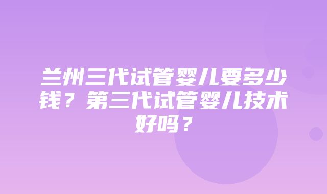 兰州三代试管婴儿要多少钱？第三代试管婴儿技术好吗？