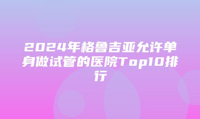 2024年格鲁吉亚允许单身做试管的医院Top10排行