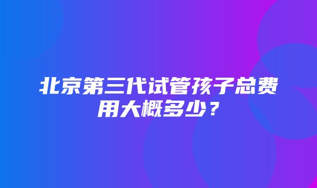 北京第三代试管孩子总费用大概多少？