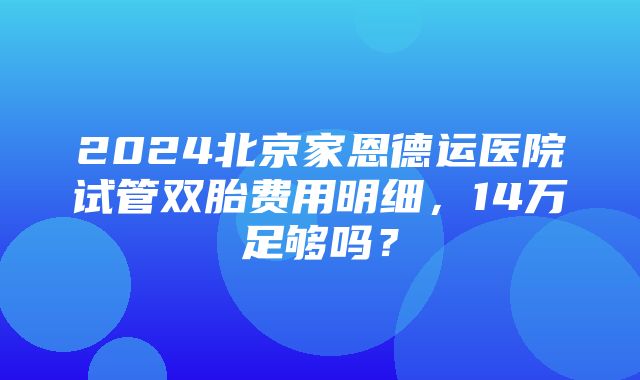 2024北京家恩德运医院试管双胎费用明细，14万足够吗？