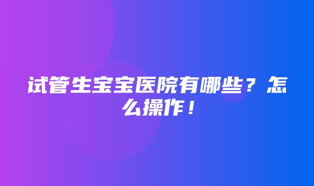 试管生宝宝医院有哪些？怎么操作！