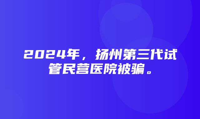 2024年，扬州第三代试管民营医院被骗。