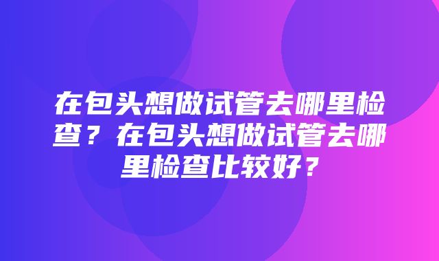 在包头想做试管去哪里检查？在包头想做试管去哪里检查比较好？