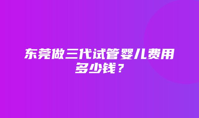 东莞做三代试管婴儿费用多少钱？