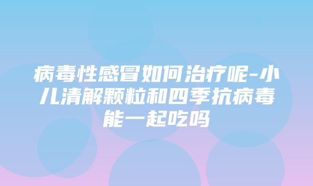 病毒性感冒如何治疗呢-小儿清解颗粒和四季抗病毒能一起吃吗