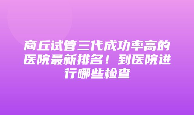 商丘试管三代成功率高的医院最新排名！到医院进行哪些检查