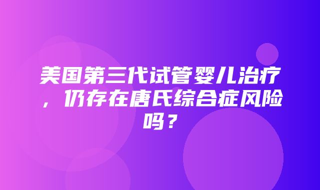 美国第三代试管婴儿治疗，仍存在唐氏综合症风险吗？