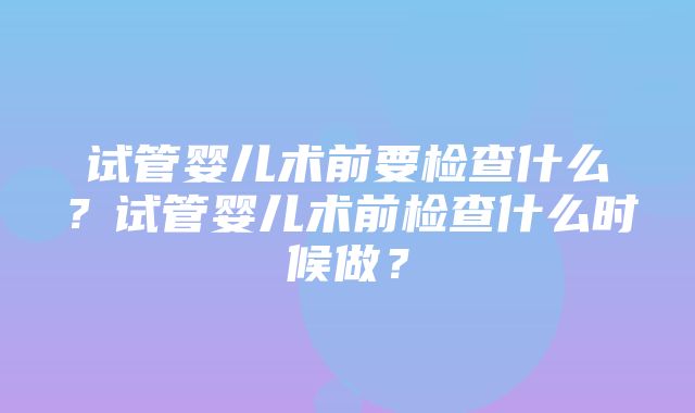 试管婴儿术前要检查什么？试管婴儿术前检查什么时候做？