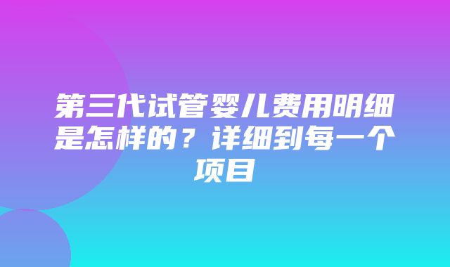 第三代试管婴儿费用明细是怎样的？详细到每一个项目