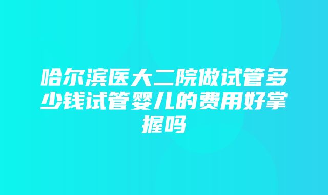 哈尔滨医大二院做试管多少钱试管婴儿的费用好掌握吗