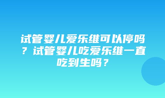 试管婴儿爱乐维可以停吗？试管婴儿吃爱乐维一直吃到生吗？