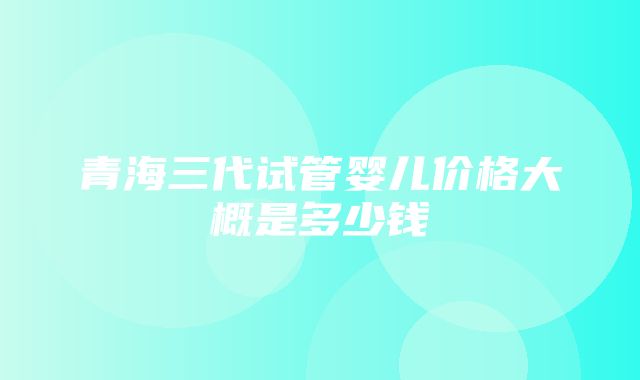 青海三代试管婴儿价格大概是多少钱