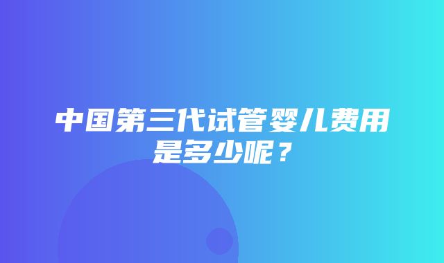 中国第三代试管婴儿费用是多少呢？