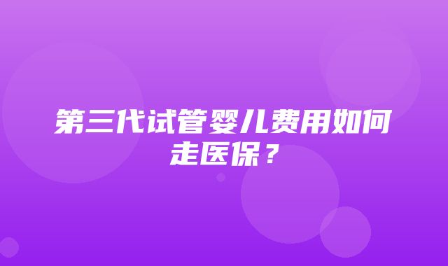 第三代试管婴儿费用如何走医保？