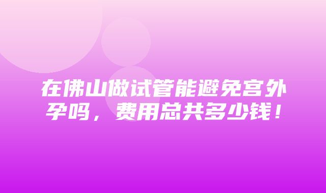 在佛山做试管能避免宫外孕吗，费用总共多少钱！